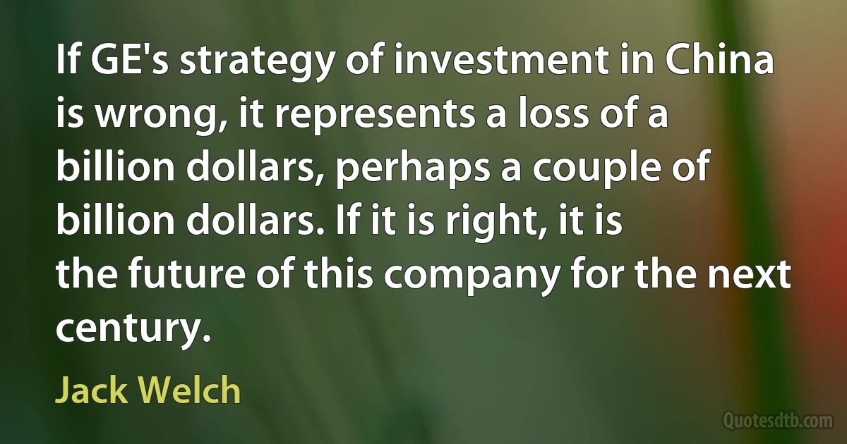 If GE's strategy of investment in China is wrong, it represents a loss of a billion dollars, perhaps a couple of billion dollars. If it is right, it is the future of this company for the next century. (Jack Welch)