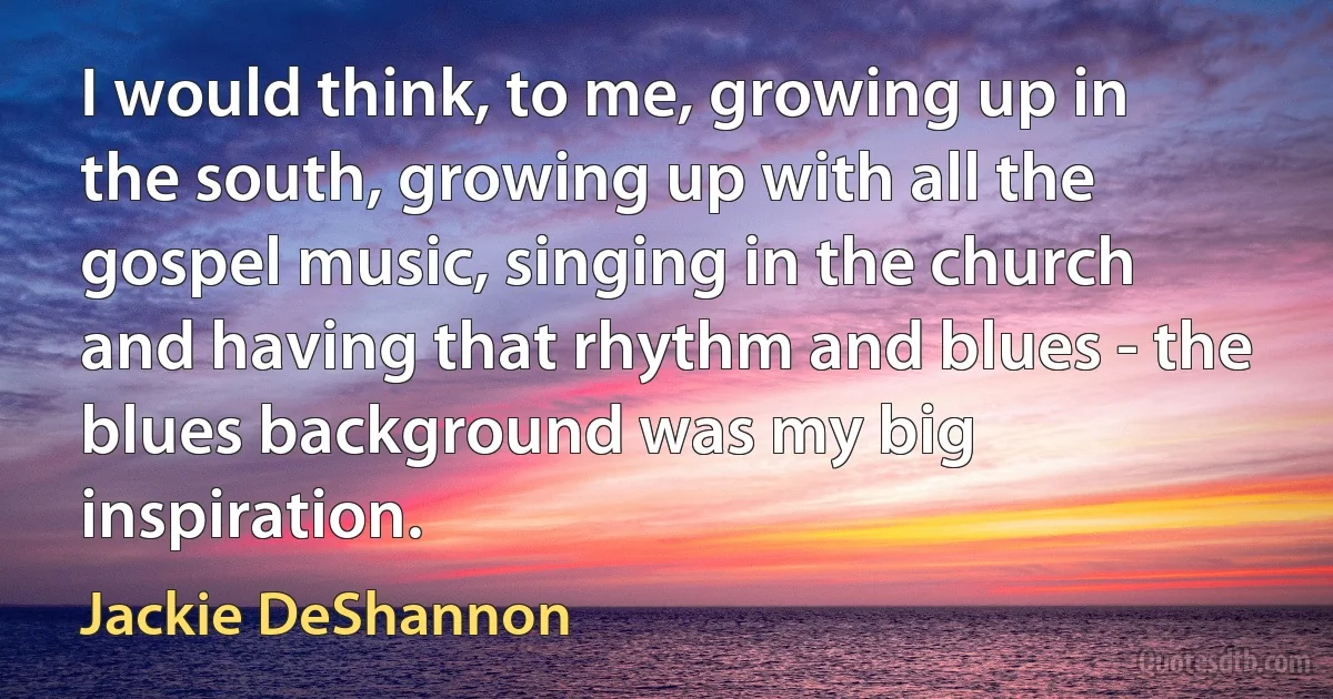 I would think, to me, growing up in the south, growing up with all the gospel music, singing in the church and having that rhythm and blues - the blues background was my big inspiration. (Jackie DeShannon)