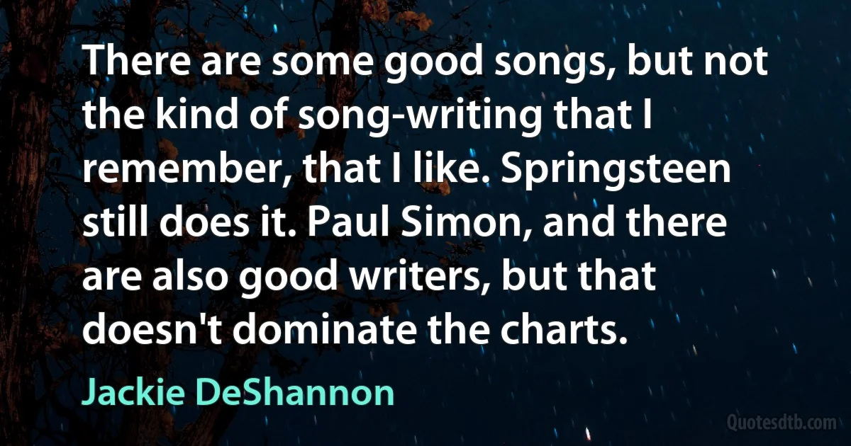 There are some good songs, but not the kind of song-writing that I remember, that I like. Springsteen still does it. Paul Simon, and there are also good writers, but that doesn't dominate the charts. (Jackie DeShannon)