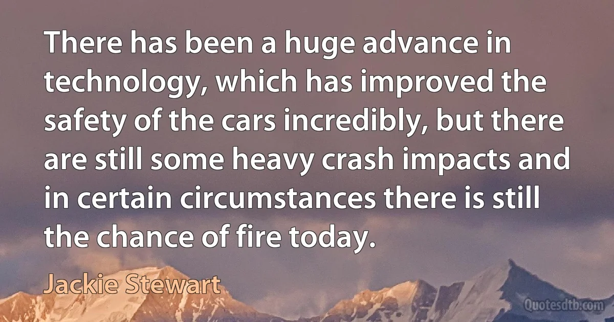 There has been a huge advance in technology, which has improved the safety of the cars incredibly, but there are still some heavy crash impacts and in certain circumstances there is still the chance of fire today. (Jackie Stewart)