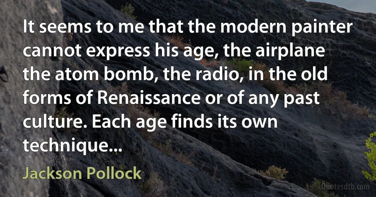 It seems to me that the modern painter cannot express his age, the airplane the atom bomb, the radio, in the old forms of Renaissance or of any past culture. Each age finds its own technique... (Jackson Pollock)