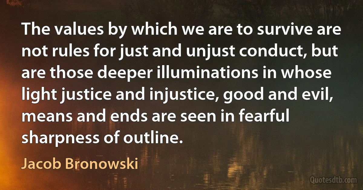 The values by which we are to survive are not rules for just and unjust conduct, but are those deeper illuminations in whose light justice and injustice, good and evil, means and ends are seen in fearful sharpness of outline. (Jacob Bronowski)