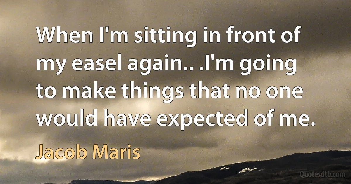 When I'm sitting in front of my easel again.. .I'm going to make things that no one would have expected of me. (Jacob Maris)