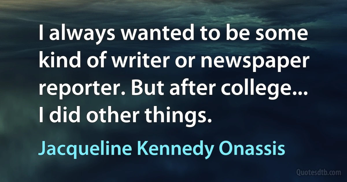 I always wanted to be some kind of writer or newspaper reporter. But after college... I did other things. (Jacqueline Kennedy Onassis)