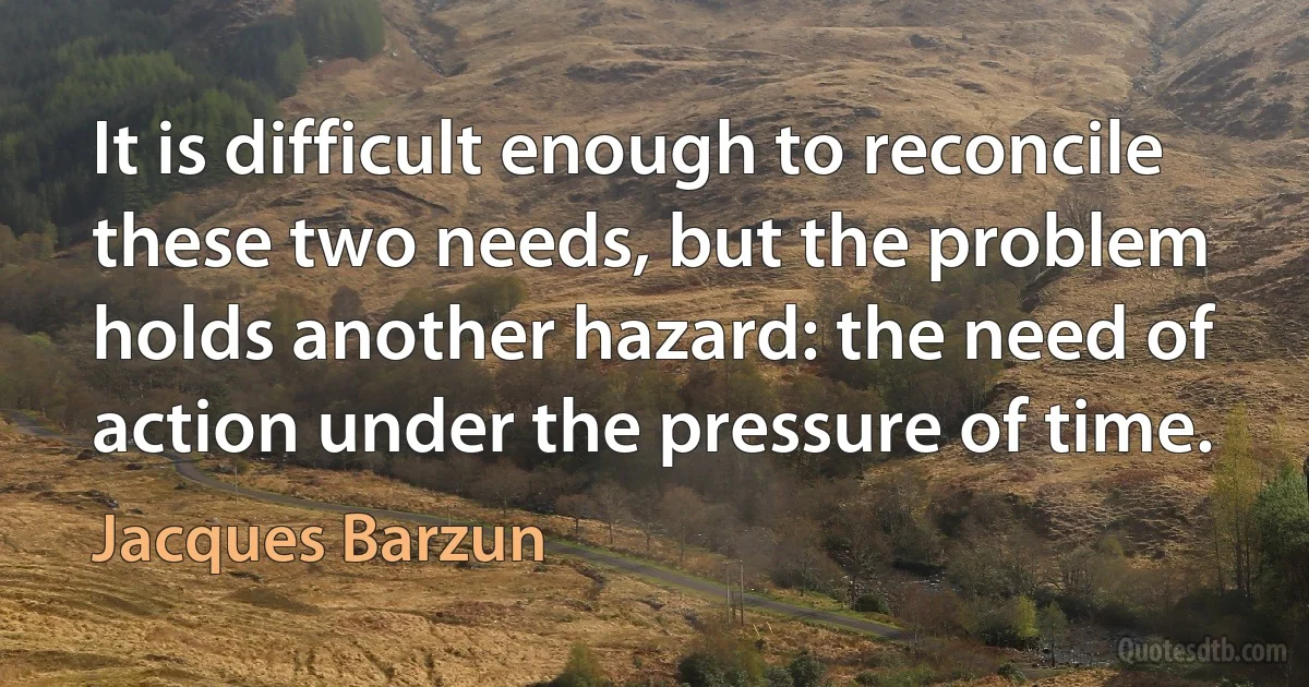 It is difficult enough to reconcile these two needs, but the problem holds another hazard: the need of action under the pressure of time. (Jacques Barzun)