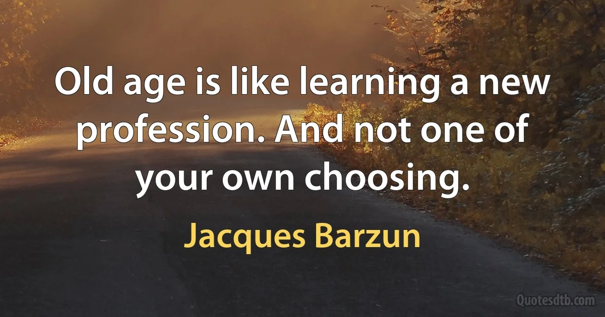 Old age is like learning a new profession. And not one of your own choosing. (Jacques Barzun)