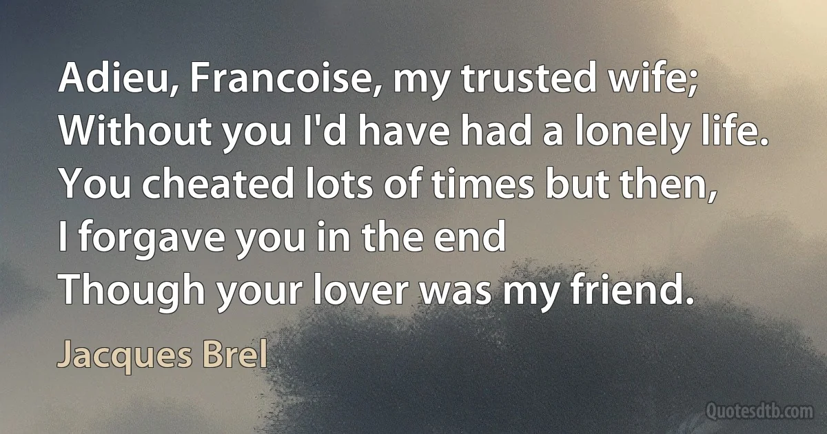 Adieu, Francoise, my trusted wife;
Without you I'd have had a lonely life.
You cheated lots of times but then,
I forgave you in the end
Though your lover was my friend. (Jacques Brel)