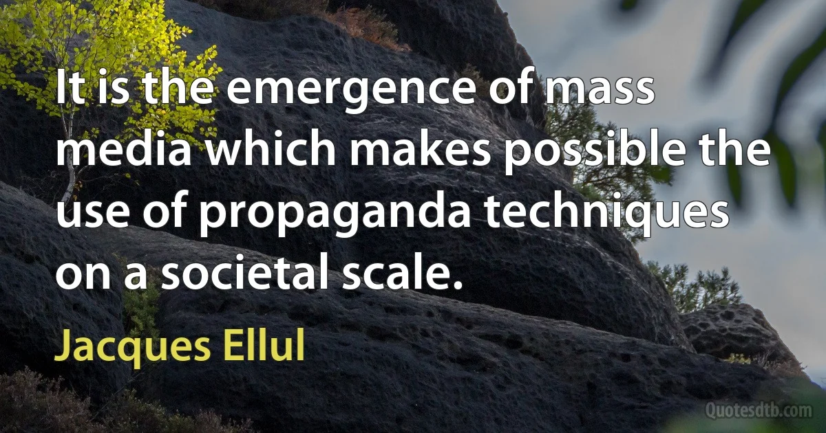 It is the emergence of mass media which makes possible the use of propaganda techniques on a societal scale. (Jacques Ellul)