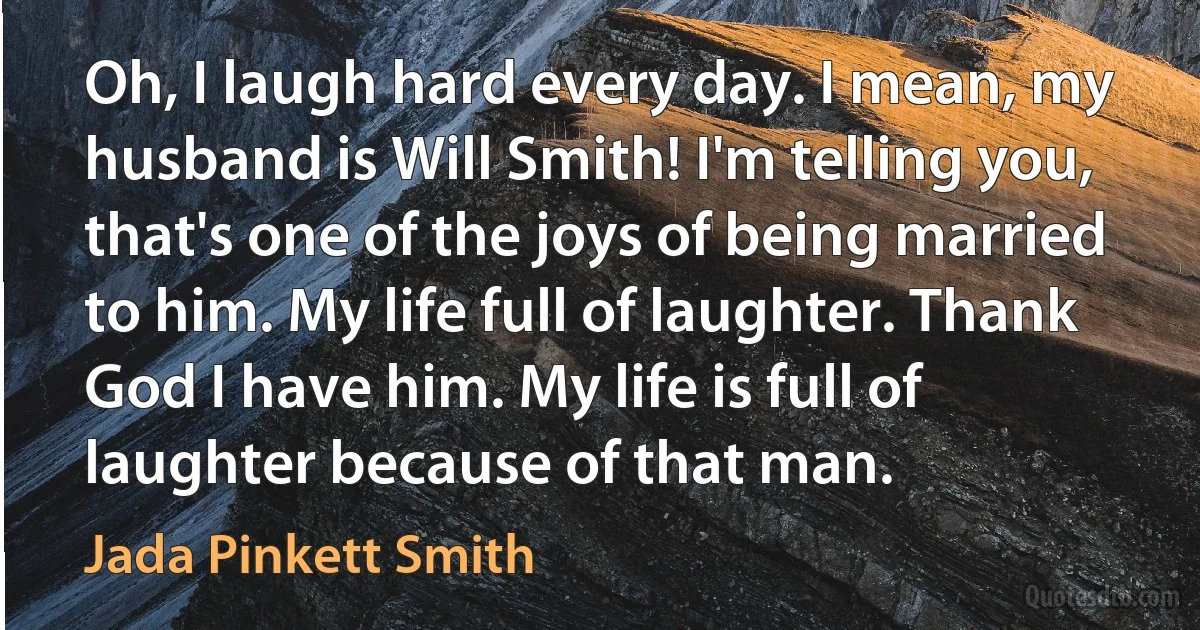 Oh, I laugh hard every day. I mean, my husband is Will Smith! I'm telling you, that's one of the joys of being married to him. My life full of laughter. Thank God I have him. My life is full of laughter because of that man. (Jada Pinkett Smith)