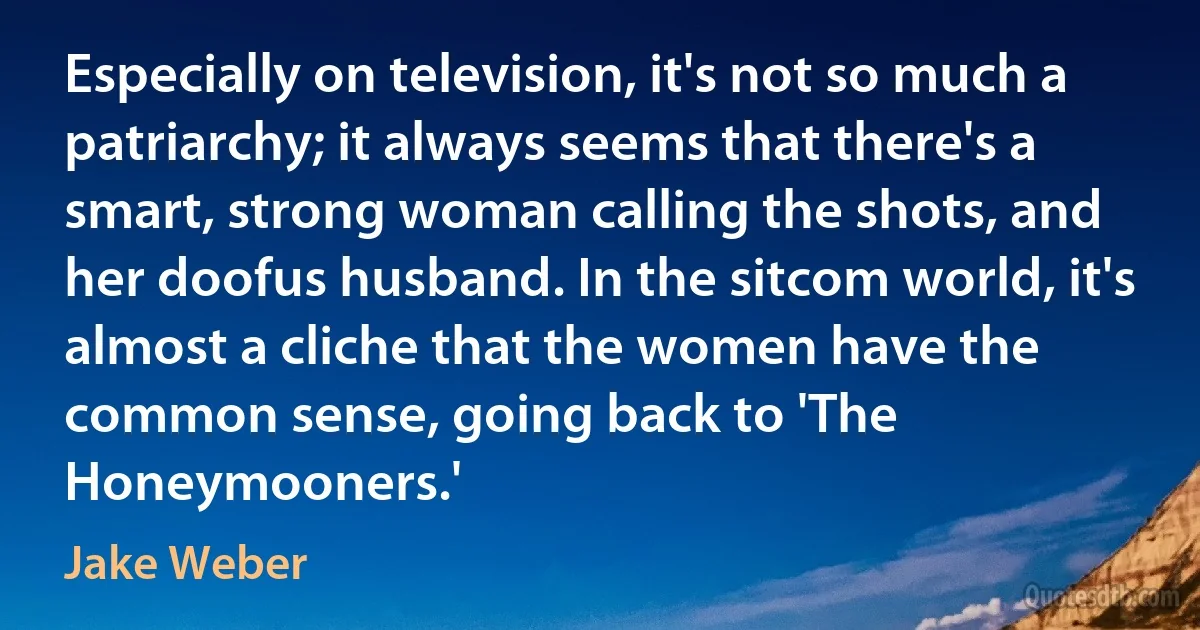 Especially on television, it's not so much a patriarchy; it always seems that there's a smart, strong woman calling the shots, and her doofus husband. In the sitcom world, it's almost a cliche that the women have the common sense, going back to 'The Honeymooners.' (Jake Weber)