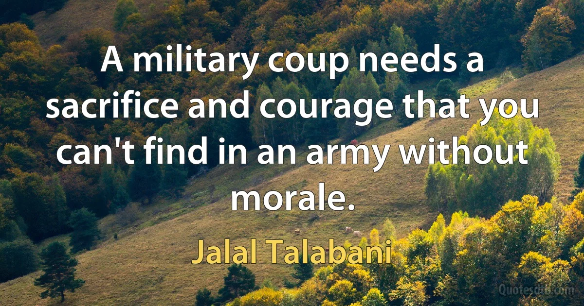 A military coup needs a sacrifice and courage that you can't find in an army without morale. (Jalal Talabani)