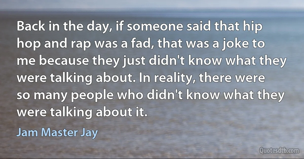 Back in the day, if someone said that hip hop and rap was a fad, that was a joke to me because they just didn't know what they were talking about. In reality, there were so many people who didn't know what they were talking about it. (Jam Master Jay)