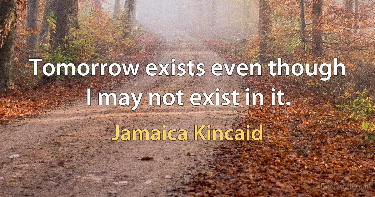 Tomorrow exists even though I may not exist in it. (Jamaica Kincaid)