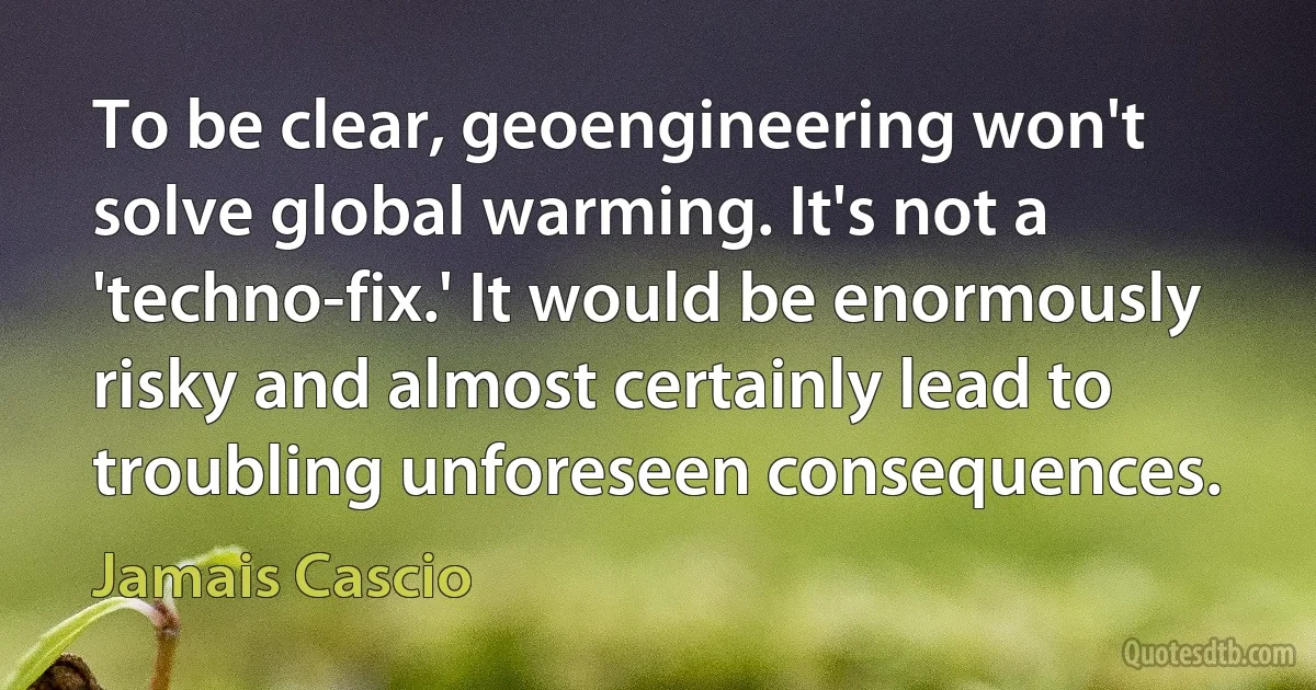 To be clear, geoengineering won't solve global warming. It's not a 'techno-fix.' It would be enormously risky and almost certainly lead to troubling unforeseen consequences. (Jamais Cascio)