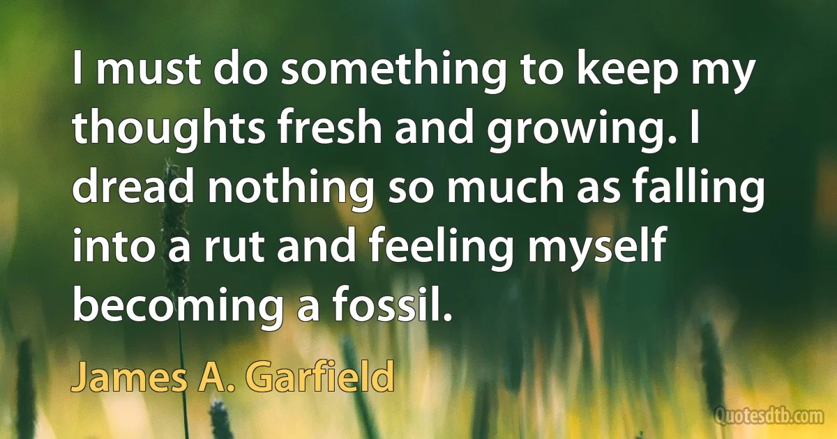 I must do something to keep my thoughts fresh and growing. I dread nothing so much as falling into a rut and feeling myself becoming a fossil. (James A. Garfield)