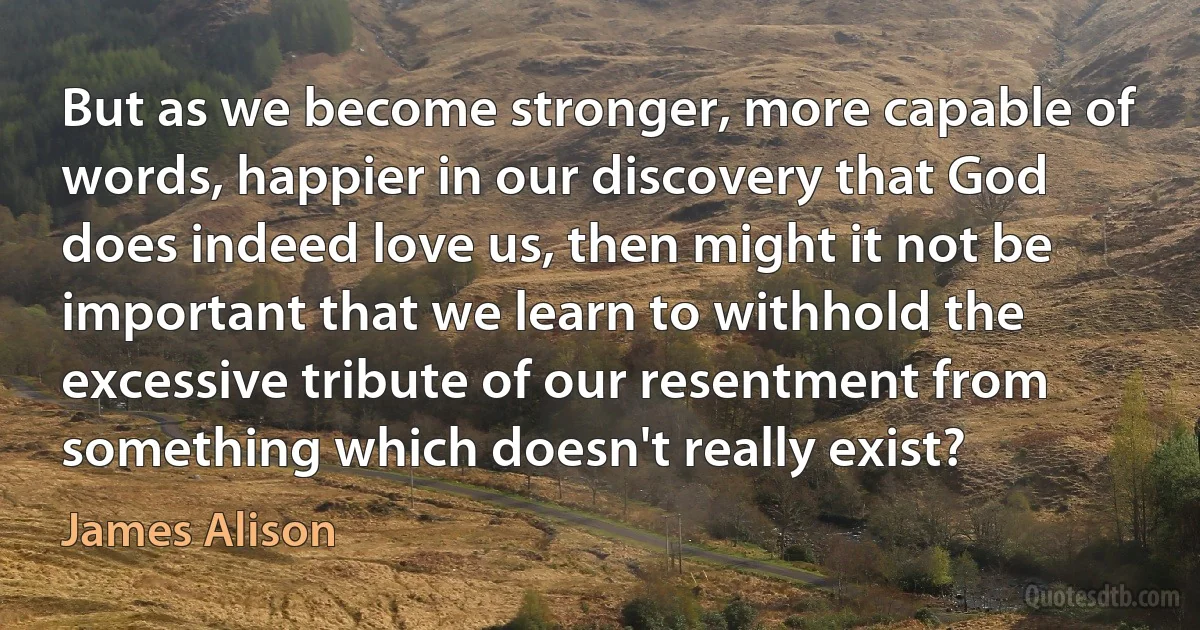 But as we become stronger, more capable of words, happier in our discovery that God does indeed love us, then might it not be important that we learn to withhold the excessive tribute of our resentment from something which doesn't really exist? (James Alison)