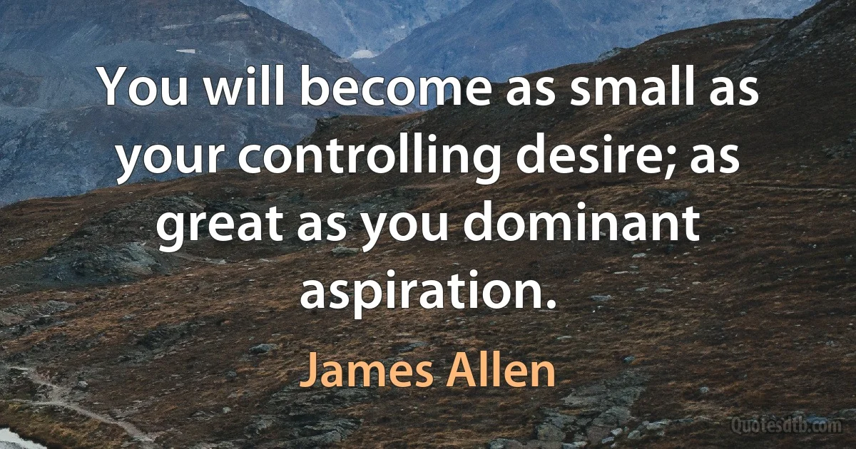 You will become as small as your controlling desire; as great as you dominant aspiration. (James Allen)