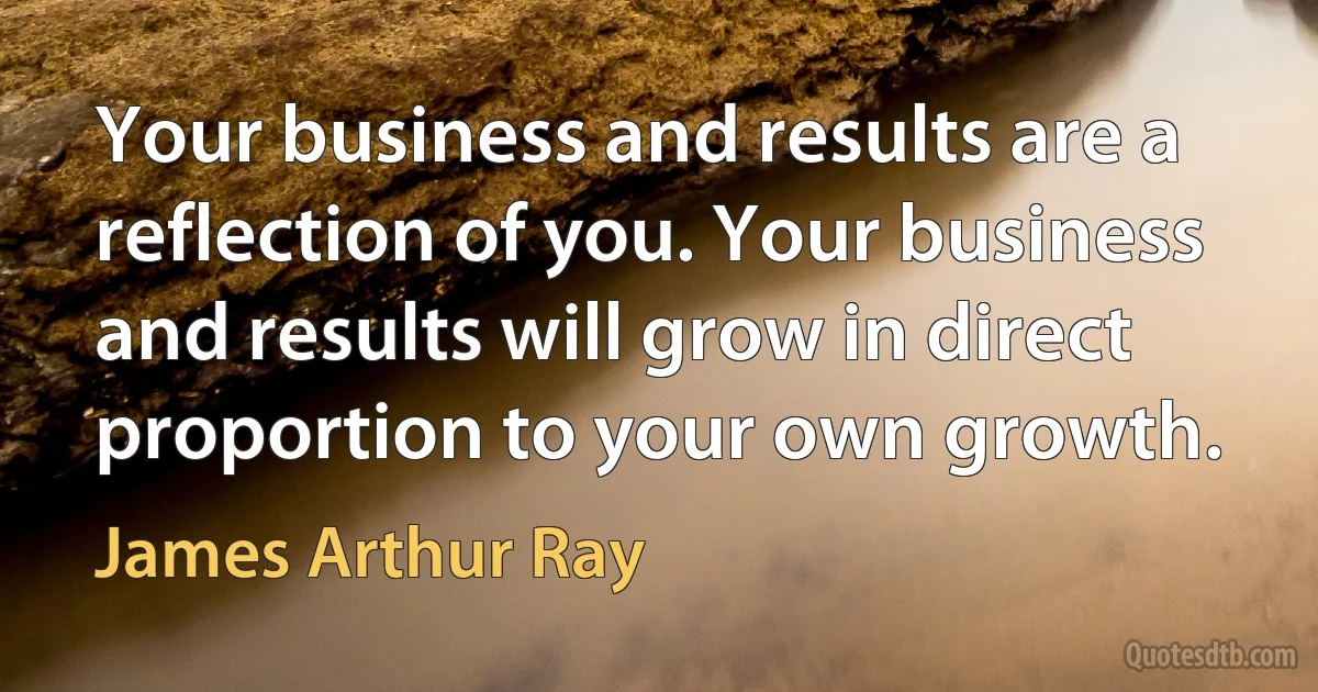 Your business and results are a reflection of you. Your business and results will grow in direct proportion to your own growth. (James Arthur Ray)