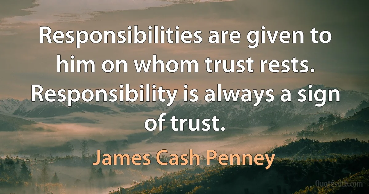 Responsibilities are given to him on whom trust rests. Responsibility is always a sign of trust. (James Cash Penney)