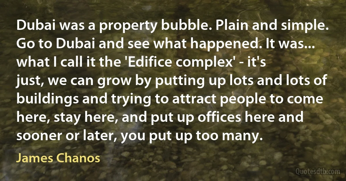 Dubai was a property bubble. Plain and simple. Go to Dubai and see what happened. It was... what I call it the 'Edifice complex' - it's just, we can grow by putting up lots and lots of buildings and trying to attract people to come here, stay here, and put up offices here and sooner or later, you put up too many. (James Chanos)