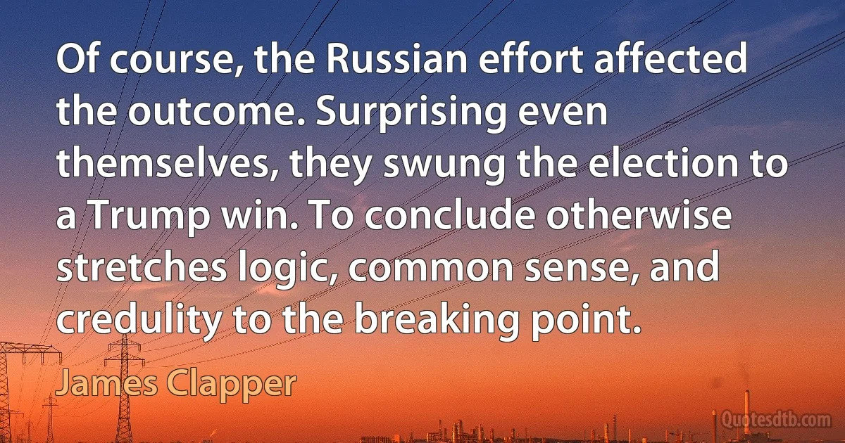 Of course, the Russian effort affected the outcome. Surprising even themselves, they swung the election to a Trump win. To conclude otherwise stretches logic, common sense, and credulity to the breaking point. (James Clapper)