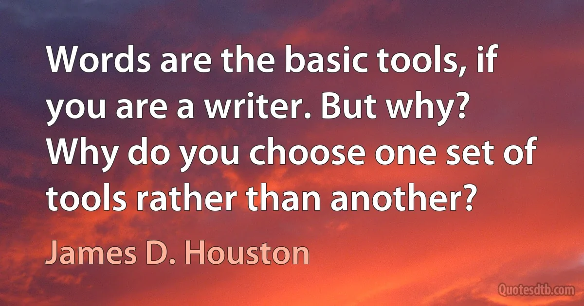 Words are the basic tools, if you are a writer. But why? Why do you choose one set of tools rather than another? (James D. Houston)