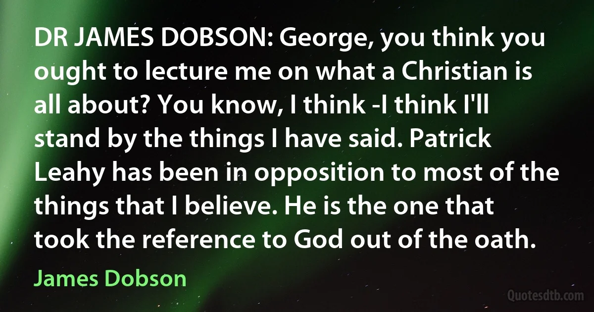 DR JAMES DOBSON: George, you think you ought to lecture me on what a Christian is all about? You know, I think -I think I'll stand by the things I have said. Patrick Leahy has been in opposition to most of the things that I believe. He is the one that took the reference to God out of the oath. (James Dobson)