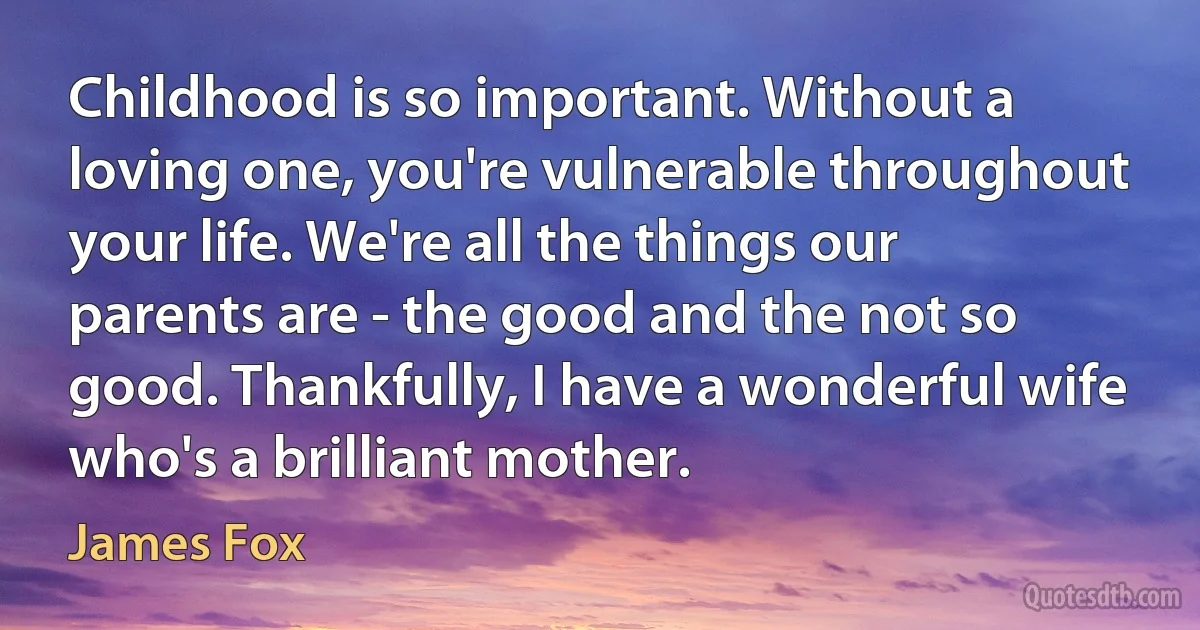 Childhood is so important. Without a loving one, you're vulnerable throughout your life. We're all the things our parents are - the good and the not so good. Thankfully, I have a wonderful wife who's a brilliant mother. (James Fox)