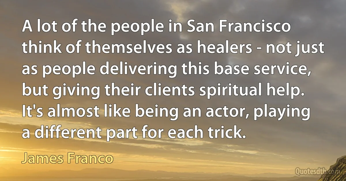 A lot of the people in San Francisco think of themselves as healers - not just as people delivering this base service, but giving their clients spiritual help. It's almost like being an actor, playing a different part for each trick. (James Franco)