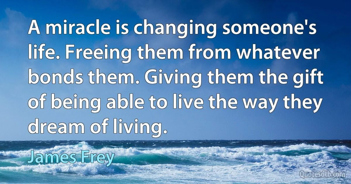 A miracle is changing someone's life. Freeing them from whatever bonds them. Giving them the gift of being able to live the way they dream of living. (James Frey)