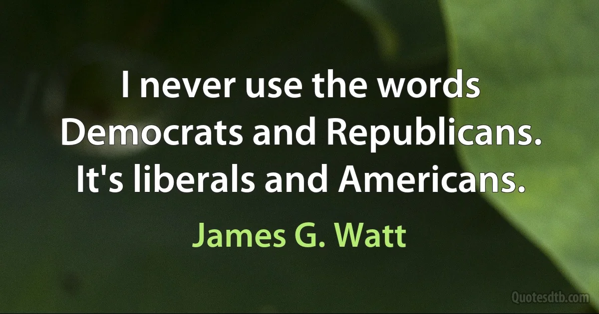 I never use the words Democrats and Republicans. It's liberals and Americans. (James G. Watt)