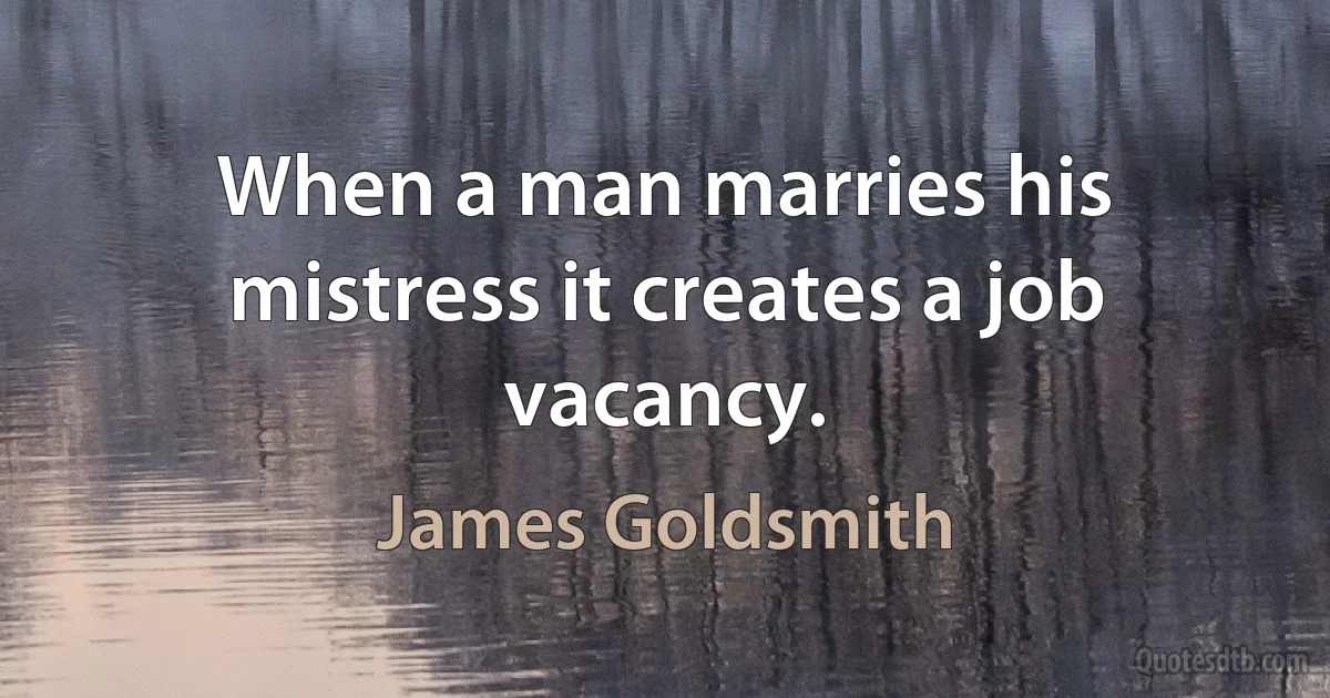 When a man marries his mistress it creates a job vacancy. (James Goldsmith)