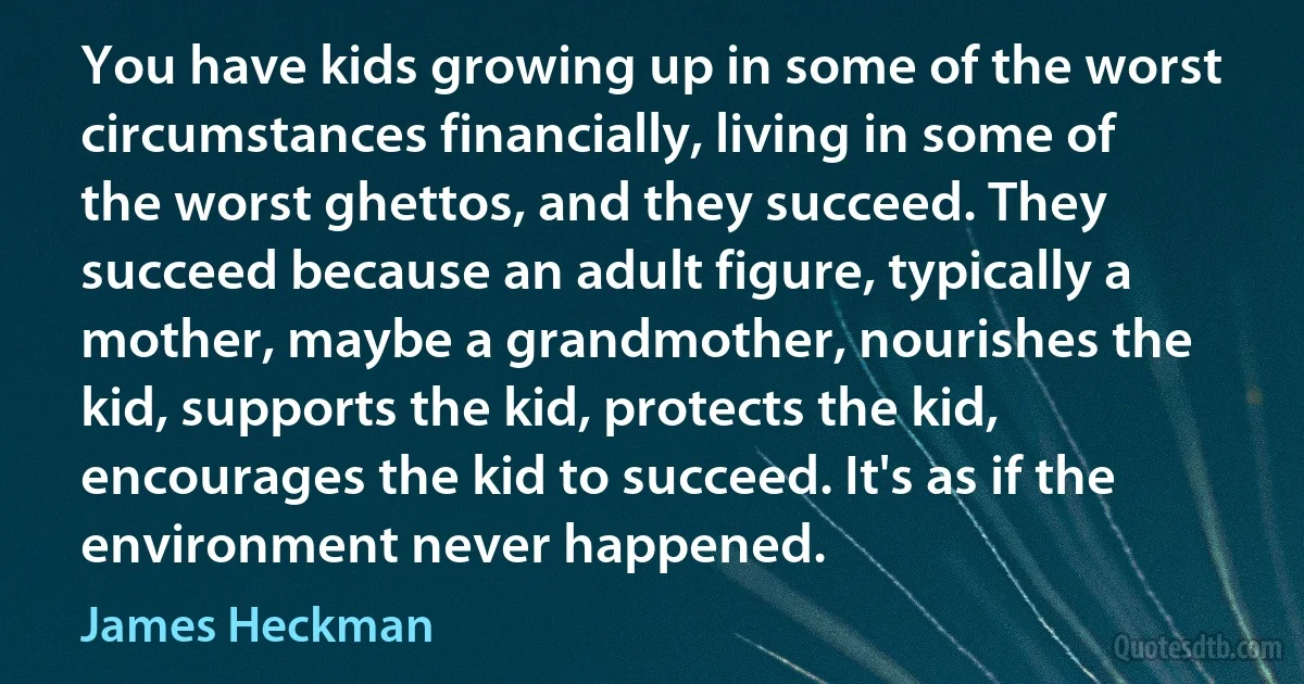 You have kids growing up in some of the worst circumstances financially, living in some of the worst ghettos, and they succeed. They succeed because an adult figure, typically a mother, maybe a grandmother, nourishes the kid, supports the kid, protects the kid, encourages the kid to succeed. It's as if the environment never happened. (James Heckman)