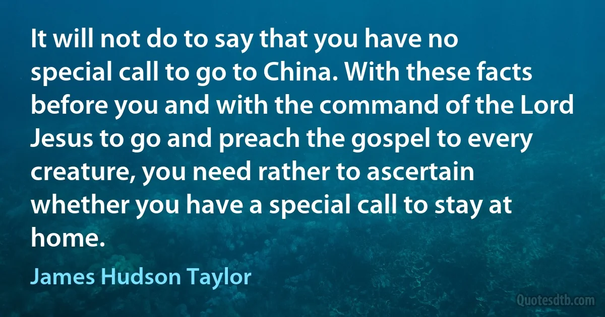 It will not do to say that you have no special call to go to China. With these facts before you and with the command of the Lord Jesus to go and preach the gospel to every creature, you need rather to ascertain whether you have a special call to stay at home. (James Hudson Taylor)