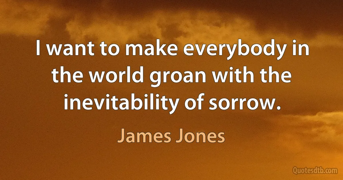 I want to make everybody in the world groan with the inevitability of sorrow. (James Jones)