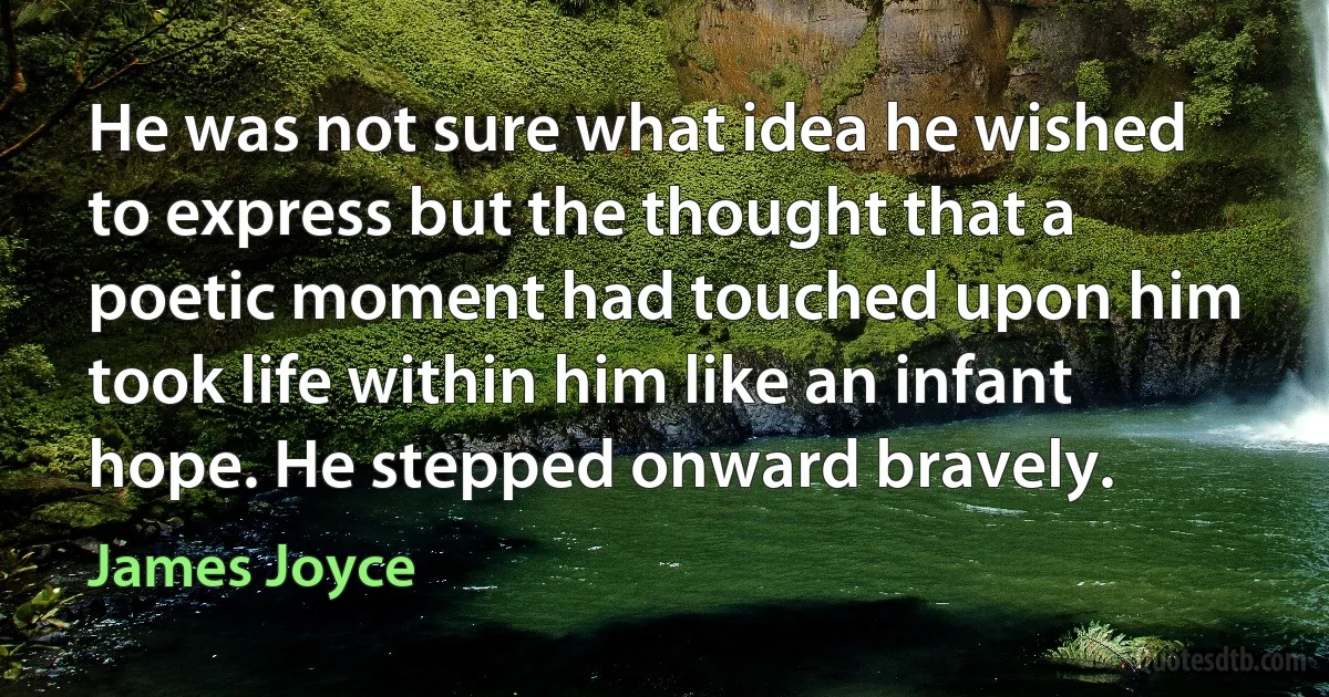 He was not sure what idea he wished to express but the thought that a poetic moment had touched upon him took life within him like an infant hope. He stepped onward bravely. (James Joyce)