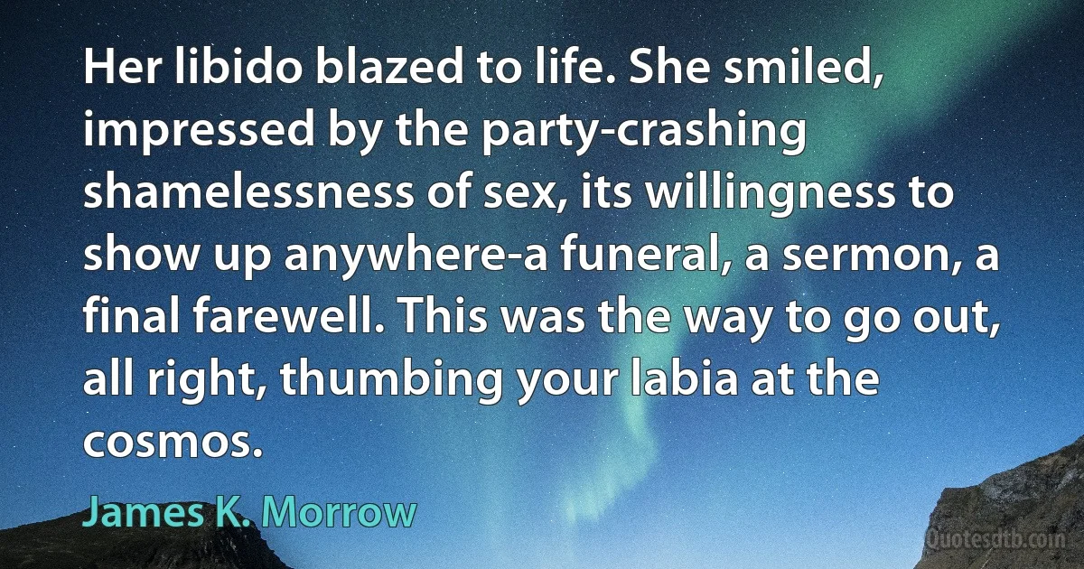 Her libido blazed to life. She smiled, impressed by the party-crashing shamelessness of sex, its willingness to show up anywhere-a funeral, a sermon, a final farewell. This was the way to go out, all right, thumbing your labia at the cosmos. (James K. Morrow)