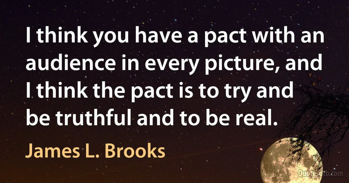 I think you have a pact with an audience in every picture, and I think the pact is to try and be truthful and to be real. (James L. Brooks)