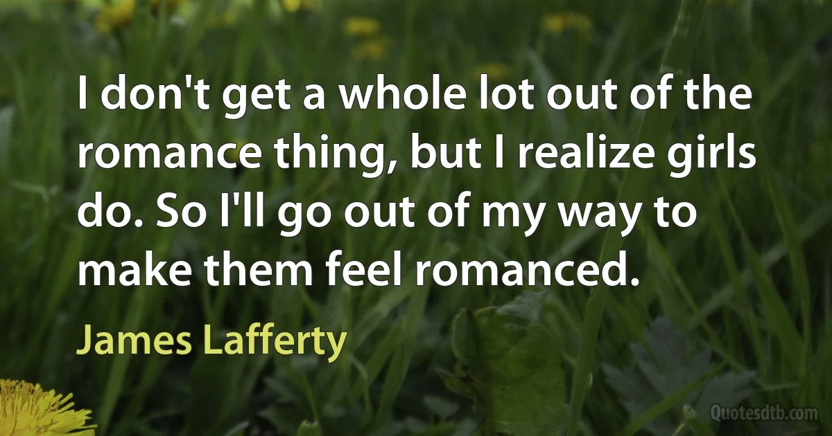 I don't get a whole lot out of the romance thing, but I realize girls do. So I'll go out of my way to make them feel romanced. (James Lafferty)