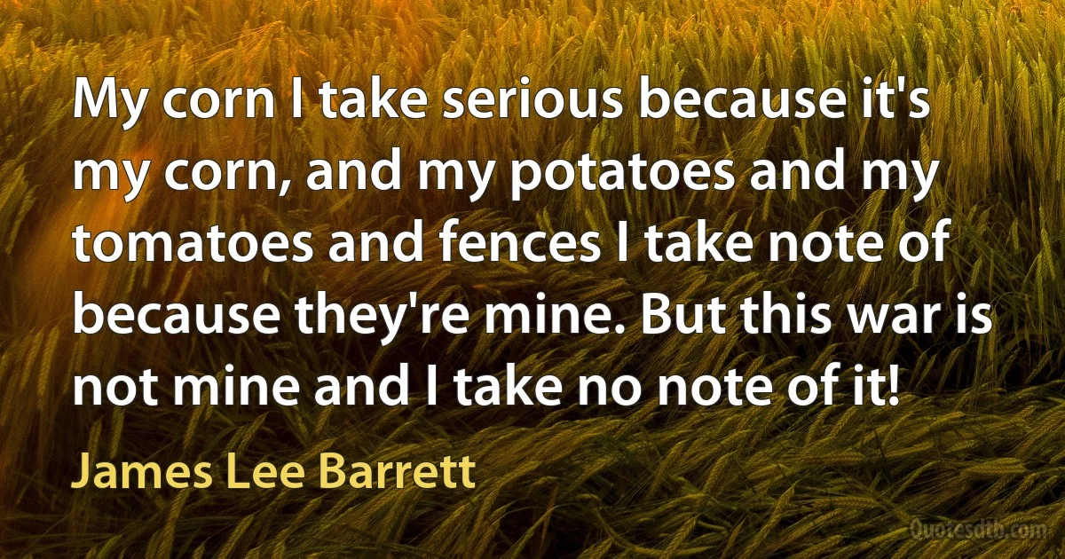 My corn I take serious because it's my corn, and my potatoes and my tomatoes and fences I take note of because they're mine. But this war is not mine and I take no note of it! (James Lee Barrett)