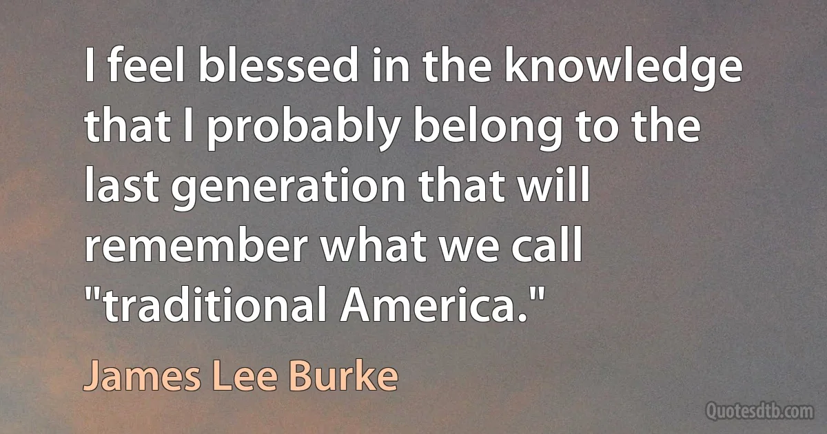 I feel blessed in the knowledge that I probably belong to the last generation that will remember what we call "traditional America." (James Lee Burke)