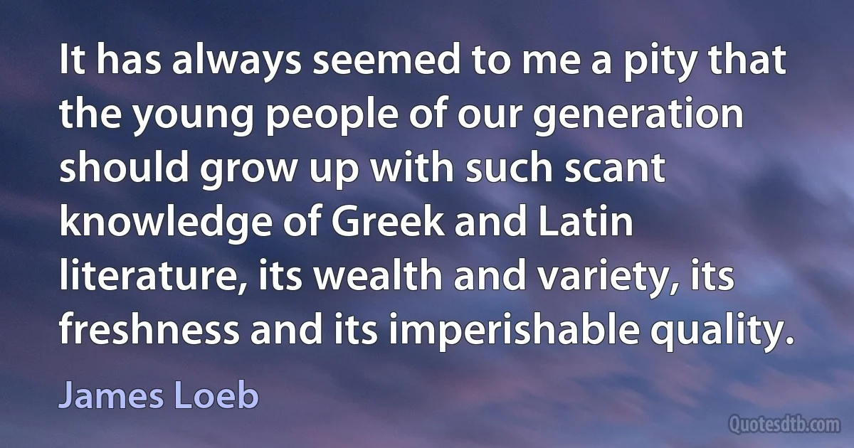 It has always seemed to me a pity that the young people of our generation should grow up with such scant knowledge of Greek and Latin literature, its wealth and variety, its freshness and its imperishable quality. (James Loeb)