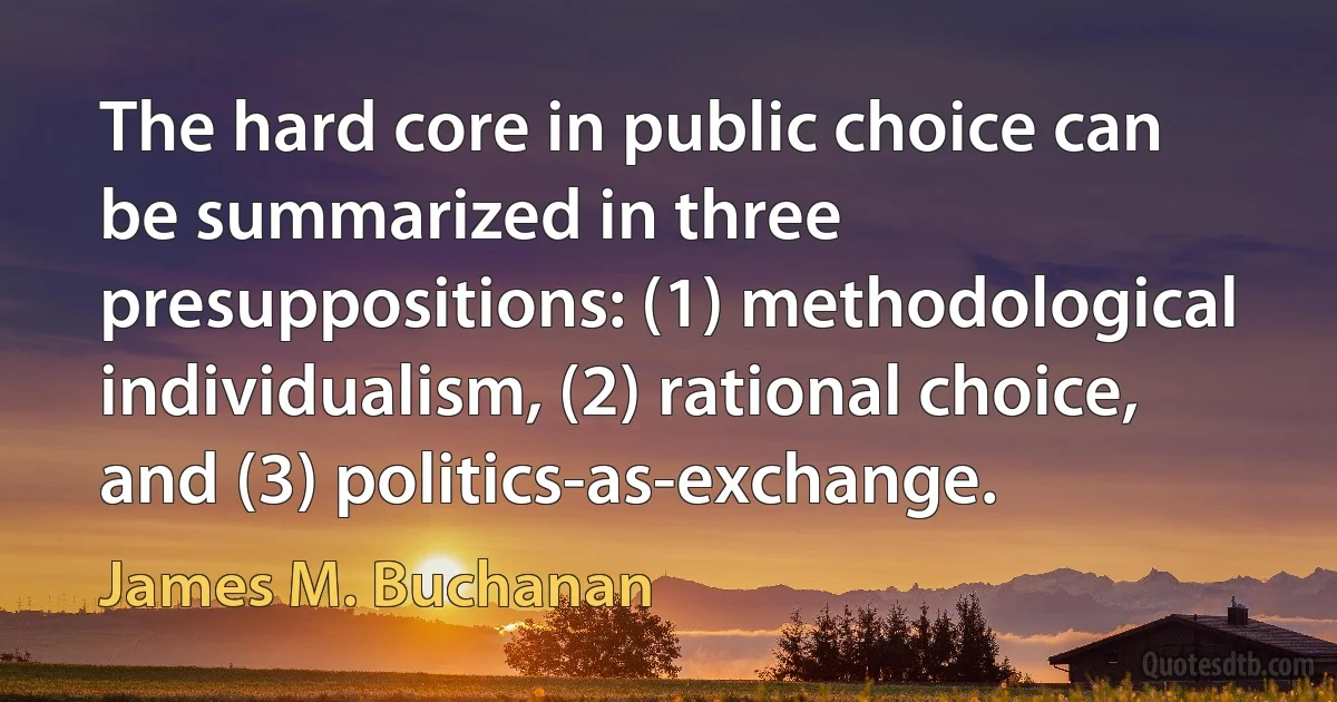 The hard core in public choice can be summarized in three presuppositions: (1) methodological individualism, (2) rational choice, and (3) politics-as-exchange. (James M. Buchanan)