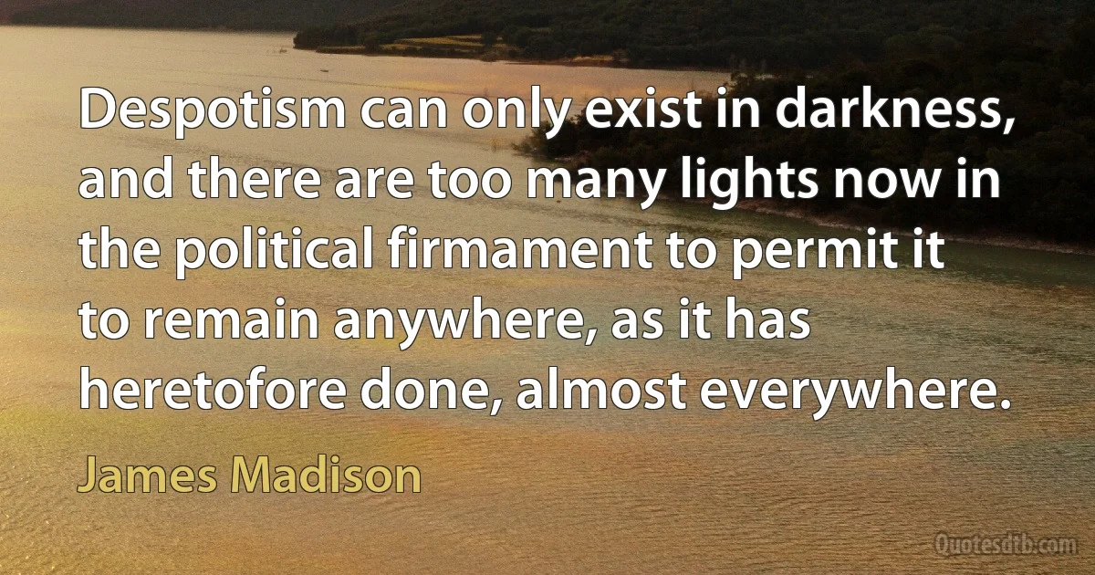 Despotism can only exist in darkness, and there are too many lights now in the political firmament to permit it to remain anywhere, as it has heretofore done, almost everywhere. (James Madison)