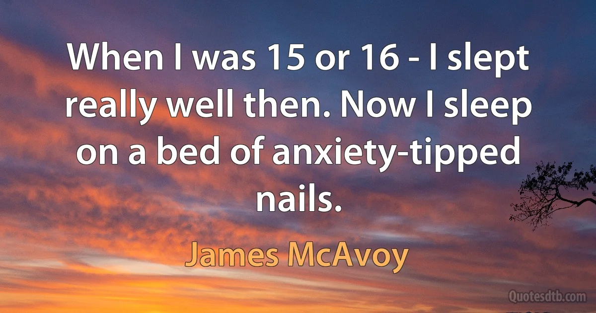 When I was 15 or 16 - I slept really well then. Now I sleep on a bed of anxiety-tipped nails. (James McAvoy)