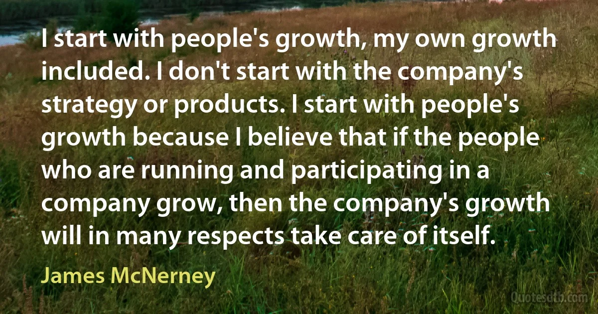 I start with people's growth, my own growth included. I don't start with the company's strategy or products. I start with people's growth because I believe that if the people who are running and participating in a company grow, then the company's growth will in many respects take care of itself. (James McNerney)