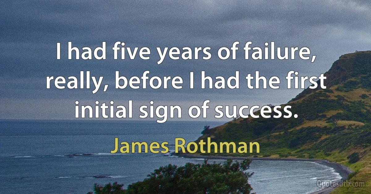 I had five years of failure, really, before I had the first initial sign of success. (James Rothman)