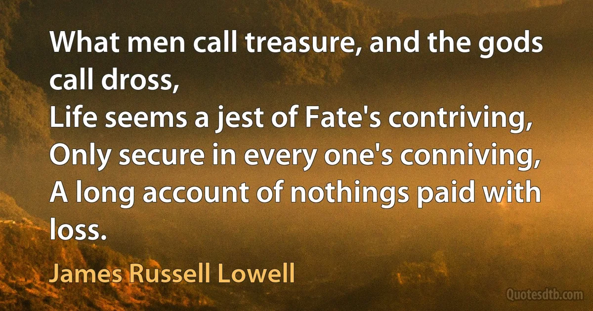 What men call treasure, and the gods call dross,
Life seems a jest of Fate's contriving,
Only secure in every one's conniving,
A long account of nothings paid with loss. (James Russell Lowell)