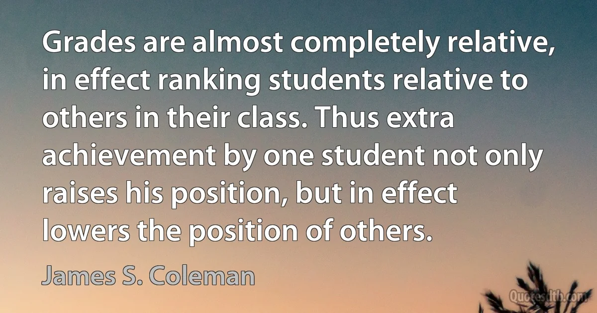 Grades are almost completely relative, in effect ranking students relative to others in their class. Thus extra achievement by one student not only raises his position, but in effect lowers the position of others. (James S. Coleman)