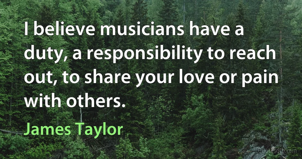 I believe musicians have a duty, a responsibility to reach out, to share your love or pain with others. (James Taylor)